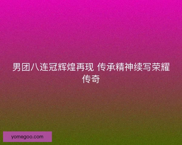 男团八连冠辉煌再现 传承精神续写荣耀传奇