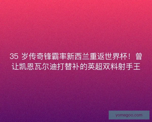 35 岁传奇锋霸率新西兰重返世界杯！曾让凯恩瓦尔迪打替补的英超双料射手王