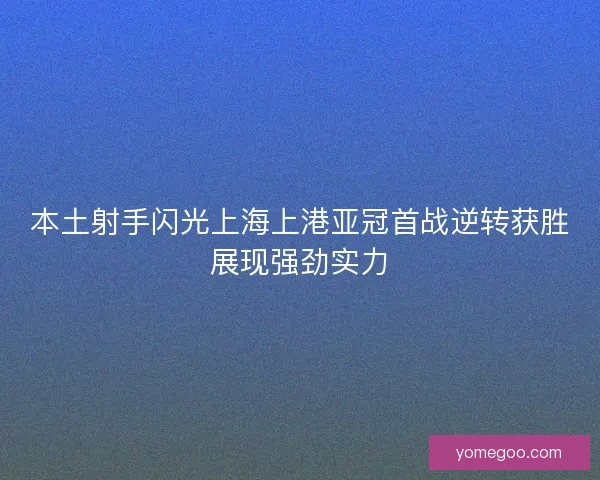 本土射手闪光上海上港亚冠首战逆转获胜展现强劲实力