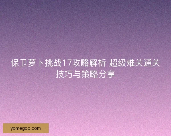 保卫萝卜挑战17攻略解析 超级难关通关技巧与策略分享